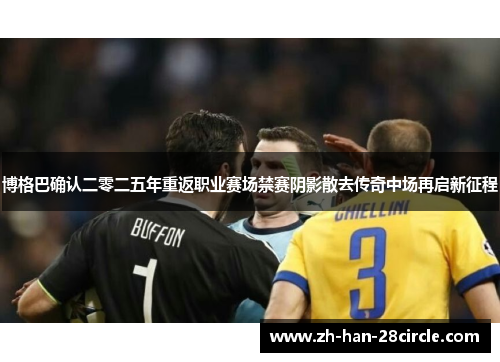 博格巴确认二零二五年重返职业赛场禁赛阴影散去传奇中场再启新征程